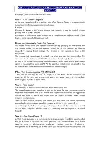SAP CO ( MANAGEMENT ACCOUNTING/CONTROLLING)
QUESTION
Category 43, used in internal activity allocation
What is a ‘Cost Element Category’?
All the cost elements need to be assigned to a ‘Cost Element Category,’ to determine the
transactions for which you can use the cost elements.
Example:
Category 01, known as the ‘general primary cost elements,’ is used in standard primary
postings from FI or MM into CO.
Category 22 is used to settle order/project costs, or cost object costs to objects outside of CO
(such as assets, materials, GL accounts, etc.).
How do you Automatically Create ‘Cost Elements’?
You will be able to create ‘cost elements’ automatically by specifying the cost element, the
cost element interval, and the cost element category for the cost elements. All these are
achieved by creating default settings. The creation of cost elements is done in the
background.
The primary cost elements can be created only when you have the corresponding GL
accounts in the chart of accounts of the Company Code. Even though the GL account names
are used as the names of the primary cost elements thus created by the system, you have the
option of changing these names in CO. All the secondary cost elements are created in CO;
the name of these cost elements comes from the cost element category.
Define ‘Cost Center Accounting (CO-OM-CCA).’?
‘Cost Center Accounting (CO-OM-CCA)’ helps you to track where costs are incurred in your
enterprise. All the costs, such as salary and wages, rent, water charges, etc., incurred are
either assigned or posted to a cost center.
What is a ‘Cost Center’?
A ‘Cost Center’ is an organizational element within a controlling area.
You may define cost centers according to your specific needs; the most common approach is
to define a cost center for each of the bottom-most organizational units that are supposed to
manage their costs. So, typical cost centers could be canteen, telephone, power, human
resources, production, etc.
There are other ways of designing cost centers; you may create cost centers representing
geographical requirements or responsibility areas or activities/services produced, etc.
After defining individual cost centers, you will assign each one of the cost centers to one of
the cost center categories. All cost centers of a controlling area are assigned to a standard
hierarchy.
What is a ‘Cost Center Category’?
A ‘Cost Center Category’ is an indicator in the cost center master record that identifies what
kind of activities a particular cost center performs. SAP comes delivered with default
categories such as administration, production, logistics, marketing, development,
management, etc. If necessary, as in other cases, you may create your own categories. The
 