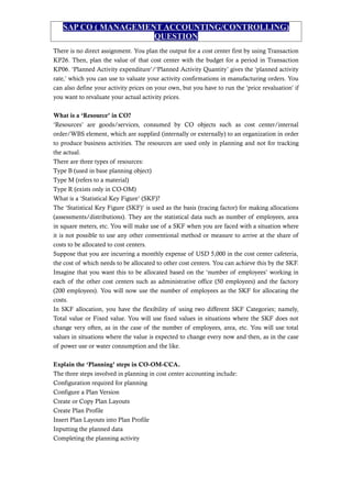 SAP CO ( MANAGEMENT ACCOUNTING/CONTROLLING)
QUESTION
There is no direct assignment. You plan the output for a cost center first by using Transaction
KP26. Then, plan the value of that cost center with the budget for a period in Transaction
KP06. ‘Planned Activity expenditure’/‘Planned Activity Quantity’ gives the ‘planned activity
rate,’ which you can use to valuate your activity confirmations in manufacturing orders. You
can also define your activity prices on your own, but you have to run the ‘price revaluation’ if
you want to revaluate your actual activity prices.
What is a ‘Resource’ in CO?
‘Resources’ are goods/services, consumed by CO objects such as cost center/internal
order/WBS element, which are supplied (internally or externally) to an organization in order
to produce business activities. The resources are used only in planning and not for tracking
the actual.
There are three types of resources:
Type B (used in base planning object)
Type M (refers to a material)
Type R (exists only in CO-OM)
What is a ‘Statistical Key Figure’ (SKF)?
The ‘Statistical Key Figure (SKF)’ is used as the basis (tracing factor) for making allocations
(assessments/distributions). They are the statistical data such as number of employees, area
in square meters, etc. You will make use of a SKF when you are faced with a situation where
it is not possible to use any other conventional method or measure to arrive at the share of
costs to be allocated to cost centers.
Suppose that you are incurring a monthly expense of USD 5,000 in the cost center cafeteria,
the cost of which needs to be allocated to other cost centers. You can achieve this by the SKF.
Imagine that you want this to be allocated based on the ‘number of employees’ working in
each of the other cost centers such as administrative office (50 employees) and the factory
(200 employees). You will now use the number of employees as the SKF for allocating the
costs.
In SKF allocation, you have the flexibility of using two different SKF Categories; namely,
Total value or Fixed value. You will use fixed values in situations where the SKF does not
change very often, as in the case of the number of employees, area, etc. You will use total
values in situations where the value is expected to change every now and then, as in the case
of power use or water consumption and the like.
Explain the ‘Planning’ steps in CO-OM-CCA.
The three steps involved in planning in cost center accounting include:
Configuration required for planning
Configure a Plan Version
Create or Copy Plan Layouts
Create Plan Profile
Insert Plan Layouts into Plan Profile
Inputting the planned data
Completing the planning activity
 