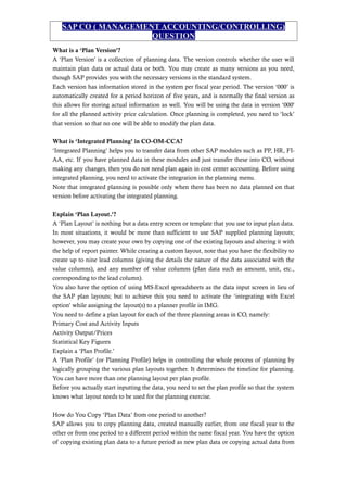 SAP CO ( MANAGEMENT ACCOUNTING/CONTROLLING)
QUESTION
What is a ‘Plan Version’?
A ‘Plan Version’ is a collection of planning data. The version controls whether the user will
maintain plan data or actual data or both. You may create as many versions as you need,
though SAP provides you with the necessary versions in the standard system.
Each version has information stored in the system per fiscal year period. The version ‘000’ is
automatically created for a period horizon of five years, and is normally the final version as
this allows for storing actual information as well. You will be using the data in version ‘000'
for all the planned activity price calculation. Once planning is completed, you need to ‘lock’
that version so that no one will be able to modify the plan data.
What is ‘Integrated Planning’ in CO-OM-CCA?
‘Integrated Planning’ helps you to transfer data from other SAP modules such as PP, HR, FI-
AA, etc. If you have planned data in these modules and just transfer these into CO, without
making any changes, then you do not need plan again in cost center accounting. Before using
integrated planning, you need to activate the integration in the planning menu.
Note that integrated planning is possible only when there has been no data planned on that
version before activating the integrated planning.
Explain ‘Plan Layout.’?
A ‘Plan Layout’ is nothing but a data entry screen or template that you use to input plan data.
In most situations, it would be more than sufficient to use SAP supplied planning layouts;
however, you may create your own by copying one of the existing layouts and altering it with
the help of report painter. While creating a custom layout, note that you have the flexibility to
create up to nine lead columns (giving the details the nature of the data associated with the
value columns), and any number of value columns (plan data such as amount, unit, etc.,
corresponding to the lead column).
You also have the option of using MS-Excel spreadsheets as the data input screen in lieu of
the SAP plan layouts; but to achieve this you need to activate the ‘integrating with Excel
option’ while assigning the layout(s) to a planner profile in IMG.
You need to define a plan layout for each of the three planning areas in CO, namely:
Primary Cost and Activity Inputs
Activity Output/Prices
Statistical Key Figures
Explain a ‘Plan Profile.’
A ‘Plan Profile’ (or Planning Profile) helps in controlling the whole process of planning by
logically grouping the various plan layouts together. It determines the timeline for planning.
You can have more than one planning layout per plan profile.
Before you actually start inputting the data, you need to set the plan profile so that the system
knows what layout needs to be used for the planning exercise.
How do You Copy ‘Plan Data’ from one period to another?
SAP allows you to copy planning data, created manually earlier, from one fiscal year to the
other or from one period to a different period within the same fiscal year. You have the option
of copying existing plan data to a future period as new plan data or copying actual data from
 
