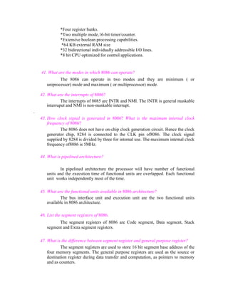 *Four register banks.
*Two multiple mode,16-bit timer/counter.
*Extensive boolean processing capabilities.
*64 KB external RAM size
*32 bidirectional individually addressible I/O lines.
*8 bit CPU optimized for control applications.

41. What are the modes in which 8086 can operate?
The 8086 can operate in two modes and they are minimum ( or
uniprocessor) mode and maximum ( or multiprocessor) mode.
42. What are the interrupts of 8086?
The interrupts of 8085 are INTR and NMI. The INTR is general maskable
interruput and NMI is non-maskable interrupt.
.
43. How clock signal is generated in 8086? What is the maximum internal clock
frequency of 8086?
The 8086 does not have on-chip clock generation circuit. Hence the clock
generator chip, 8284 is connected to the CLK pin of8086. The clock signal
supplied by 8284 is divided by three for internal use. The maximum internal clock
frequency of8086 is 5MHz.
44. What is pipelined architecture?
In pipelined architecture the processor will have number of functional
units and the execution time of functional units are overlapped. Each functional
unit works independently most of the time.
45. What are the functional units available in 8086 architecture?
The bus interface unit and execution unit are the two functional units
available in 8086 architecture.
46. List the segment registers of 8086.
The segment registers of 8086 are Code segment, Data segment, Stack
segment and Extra segment registers.
47. What is the difference between segment register and general purpose register?
The segment registers are used to store 16 bit segment base address of the
four memory segments. The general purpose registers are used as the source or
destination register during data transfer and computation, as pointers to memory
and as counters.

 