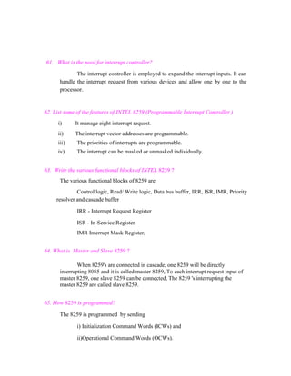 61. What is the need for interrupt controller?
The interrupt controller is employed to expand the interrupt inputs. It can
handle the interrupt request from various devices and allow one by one to the
processor.

62. List some of the features of INTEL 8259 (Programmable Interrupt Controller )
i)

It manage eight interrupt request.

ii)

The interrupt vector addresses are programmable.

iii)

The priorities of interrupts are programmable.

iv)

The interrupt can be masked or unmasked individually.

63. Write the various functional blocks of INTEL 8259 ?
The various functional blocks of 8259 are
Control logic, Read/ Write logic, Data bus buffer, IRR, ISR, IMR, Priority
resolver and cascade buffer
IRR - Interrupt Request Register
ISR - In-Service Register
IMR Interrupt Mask Register,
64. What is Master and Slave 8259 ?
When 8259's are connected in cascade, one 8259 will be directly
interrupting 8085 and it is called master 8259, To each interrupt request input of
master 8259, one slave 8259 can be connected, The 8259 's interrupting the
master 8259 are called slave 8259.
65. How 8259 is programmed?
The 8259 is programmed by sending
i) Initialization Command Words (ICWs) and
ii)Operational Command Words (OCWs).

 