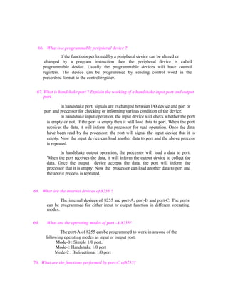 66. What is a programmable peripheral device ?
If the functions performed by a peripheral device can be altered or
changed by a program instruction then the peripheral device is called
programmable device. Usually the programmable devices will have control
registers. The device can be programmed by sending control word in the
prescribed format to the control register.
67. What is handshake port ? Explain the working of a handshake input port and output
port.
In handshake port, signals are exchanged between I/O device and port or
port and processor for checking or informing various condition of the device.
In handshake input operation, the input device will check whether the port
is empty or not. If the port is empty then it will load data to port. When the port
receives the data, it will inform the processor for read operation. Once the data
have been read by the processor, the port will signal the input device that it is
empty. Now the input device can load another data to port and the above process
is repeated.
In handshake output operation, the processor will load a data to port.
When the port receives the data, it will inform the output device to collect the
data. Once the output device accepts the data, the port will inform the
processor that it is empty. Now the processor can load another data to port and
the above process is repeated.

68. What are the internal devices of 8255 ?
The internal devices of 8255 are port-A, port-B and port-C. The ports
can be programmed for either input or output function in different operating
modes.
69.

What are the operating modes of port -A 8255?
The port-A of 8255 can be programmed to work in anyone of the
following operating modes as input or output port.
Mode-0 : Simple 1/0 port.
Mode-l: Handshake 1/0 port
Mode-2 : Bidirectional 1/0 port

70. What are the functions performed by port-C of8255?

 