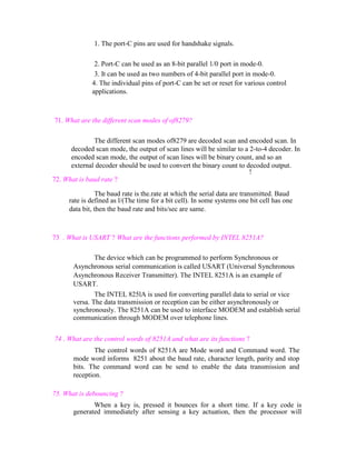 1. The port-C pins are used for handshake signals.
2. Port-C can be used as an 8-bit parallel 1/0 port in mode-0.
3. It can be used as two numbers of 4-bit parallel port in mode-0.
4. The individual pins of port-C can be set or reset for various control
applications.

71. What are the different scan modes of of8279?
The different scan modes of8279 are decoded scan and encoded scan. In
decoded scan mode, the output of scan lines will be similar to a 2-to-4 decoder. In
encoded scan mode, the output of scan lines will be binary count, and so an
external decoder should be used to convert the binary count to decoded output.
!
72. What is baud rate ?
The baud rate is the.rate at which the serial data are transmitted. Baud
rate is defined as l/(The time for a bit cell). In some systems one bit cell has one
data bit, then the baud rate and bits/sec are same.

73 . What is USART ? What are the functions performed by INTEL 8251A?
The device which can be programmed to perform Synchronous or
Asynchronous serial communication is called USART (Universal Synchronous
Asynchronous Receiver Transmitter). The INTEL 8251A is an example of
USART.
The INTEL 825lA is used for converting parallel data to serial or vice
versa. The data transmission or reception can be either asynchronously or
synchronously. The 8251A can be used to interface MODEM and establish serial
communication through MODEM over telephone lines.
74 . What are the control words of 8251A and what are its functions ?
The control words of 8251A are Mode word and Command word. The
mode word informs 8251 about the baud rate, character length, parity and stop
bits. The command word can be send to enable the data transmission and
reception.
75. What is debouncing ?
When a key is, pressed it bounces for a short time. If a key code is
generated immediately after sensing a key actuation, then the processor will

 