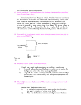 which help user to debug their programs.
82. Why it is necessary to include diode across the inductive loads while controlling
them through the port lines.
Since inductor opposes changes in current. When the transistor is switched
off, the current in the inductor does not reach to zero immediately, it flows for a
while. However, this current cannot flow through transistor because it is off.
Instead, this current develops a voltage across inductor with reverse polarities,
i.e.-ve at the top and +ve at the bottom of the given circuit. This reverse voltage is
large enough to break down the transistor. The free wheeling diode provides the
path for induced current and clamps the reverse voltage across inductor at 0.7 V.

83. Draw a circuit to interface a stepper motor winding to a microprocessor port bit
using power MOSFET.
+V

motor winding
Freewheeling
diode

MOSFET
From port
pin
84. Why Gray code is used in shaft angle encoder.
Usually gray code is used rather than a normal binary code because
i)
Gray code reduces the size of the largest possible error in reading the
shaft position to the value of the least significant bit.
ii)
Gray code disk has the advantage that each position is represented by a
specific code which can be directly read through the input port by the
microcomputer.

85. What is Optical motor shaft encoders? What are the basic types of motor shaft
encoders?
Optical motor shaft encoders are used
i)
to get the information about the position, direction of rotation,
and speed of rotation of various motor shafts.
ii)
They provide the above information in digital form which can

 