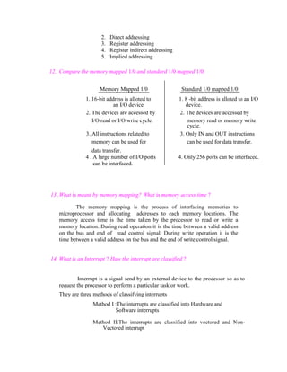 2.
3.
4.
5.

Direct addressing
Register addressing
Register indirect addressing
Implied addressing

12. Compare the memory mapped 1/0 and standard 1/0 mapped 1/0.
Memory Mapped 1/0
1. 16-bit address is alloted to
an I/O device
2. The devices are accessed by
I/O read or I/O write cycle.
3. All instructions related to
memory can be used for
data transfer.
4 . A large number of I/O ports
can be interfaced.

Standard 1/0 mapped 1/0
1. 8 -bit address is alloted to an I/O
device.
2. The devices are accessed by
memory read or memory write
cycle.
3. Only IN and OUT instructions
can be used for data transfer.
4. Only 256 ports can be interfaced.

13 .What is meant by memory mapping? What is memory access time ?
The memory mapping is the process of interfacing memories to
microprocessor and allocating addresses to each memory locations. The
memory access time is the time taken by the processor to read or write a
memory location. During read operation it is the time between a valid address
on the bus and end of read control signal. During write operation it is the
time between a valid address on the bus and the end of write control signal.

14. What is an Interrupt ? Haw the interrupt are classified ?

Interrupt is a signal send by an external device to the processor so as to
request the processor to perform a particular task or work.
They are three methods of classifying interrupts
Method I :The interrupts are classified into Hardware and
Software interrupts
Method II:The interrupts are classified into vectored and NonVectored interrupt

 