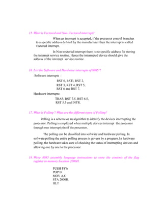 15. What is Vectored and Non- Vectored interrupt?
When an interrupt is accepted, if the processor control branches
to a specific address defined by the manufacturer then the interrupt is called
vectored interrupt.
In Non-vectored interrupt there is no specific address for storing
the interrupt service routine. Hence the interrupted device should give the
address of the interrupt service routine.

16. List the Software and Hardware interrupts of 8085 ?
Software interrupts :
RST 0, RSTl, RST 2,
RST 3, RST 4, RST 5,
RST 6 and RST 7.
Hardware interrupts:
TRAP, RST 7.5, RST 6.5,
RST 5.5 and INTR.
17. What is Polling ? What are the different types of Polling?
Polling is a scheme or an algorithm to identify the devices interrupting the
processor. Polling is employed when multiple devices interrupt the processor
through one interrupt pin of the processor.
The polling can be classified into software and hardware polling. In
software polling the entire polling process is govern by a prograrn.1n hardware
polling, the hardware takes care of checking the status of interrupting devices and
allowing one by one to the processor.
18. Write 8085 assembly language instructions to store the contents of the flag
register in memory location 2000H.
PUSH PSW
POP B
MOV A,C
STA 2000H.
HLT

 