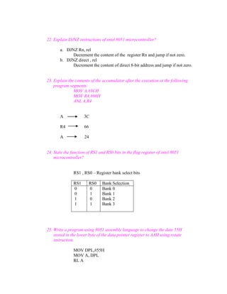 22. Explain DJNZ instructions of intel 8051 microcontroller?
a. DJNZ Rn, rel
Decrement the content of the register Rn and jump if not zero.
b. DJNZ direct , rel
Decrement the content of direct 8-bit address and jump if not zero.

23. Explain the contents of the accumulator after the execution ot the following
program segments:
MOV A,#3CH
MOV R4,#66H
ANL A,R4

A

3C

R4

66

A

24

24. State the function of RS1 and RS0 bits in the flag register of intel 8051
microcontroller?
RS1 , RS0 – Register bank select bits
RS1
0
0
1
1

RS0
0
1
0
1

Bank Selection
Bank 0
Bank 1
Bank 2
Bank 3

25. Write a program using 8051 assembly language to change the date 55H
stored in the lower byte of the data pointer register to AAH using rotate
instruction.
MOV DPL,#55H
MOV A, DPL
RL A

 