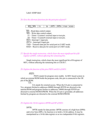 Label :SJMP label

26. Give the alternate functions for the port pins of port3?

RD WR

T1

T0

INT1 INT0 TXD

RXD

RD – Read data control output.
WR – Write data control output.
T1 – Timer / Counter1 external input or test pin.
T0 – Timer / Counter0 external input or test pin.
INT1- Interrupt 1 input pin.
INT 0 – Interrupt 0 input pin.
TXD – Transmit data pin for serial port in UART mode.
RXD - Receive data pin for serial port in UART mode.

27. Specify the single instruction, which clears the most significant bit of B
register of 8051, without affecting the remaining bits.
Single instruction, which clears the most significant bit of B register of
8051, without affecting the remaining bits is CLR B.7.

28. Explain the function of the pins PSEN and EA of 8051.
PSEN :
PSEN stands for program store enable. In 8051 based system in
which an external ROM holds the program code, this pin is connected to the OE
pin of the ROM.
EA :
EA stands for external access. When the EA pin is connected to
Vcc, program fetched to addresses 0000H through 0FFFH are directed to the
internal ROM and program fetches to addresses 1000H through FFFFH are
directed to external ROM/EPROM. When the EA pin is grounded, all addresses
fetched by program are directed to the external ROM/EPROM.

29. Explain the 16-bit registers DPTR and SP of 8051.
DPTR:
DPTR stands for data pointer. DPTR consists of a high byte (DPH)
and a low byte (DPL). Its function is to hold a 16-bit address. It may be
manipulated as a 16-bit data register or as two independent 8-bit registers.

 
