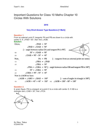 Expert’s class Ahmedabad
By Dhruv Thakar
8320495706
1
Important Questions for Class 10 Maths Chapter 10
Circles With Solutions
2016
Very Short Answer Type Questions [1 Mark]
Question 1.
From an external point P, tangents PA and PB are drawn to a circle with
centre O. If ∠PAB = 50°, then find ∠AOB.
Solution:
Question 2.
In given figure, PQ is a tangent at a point C to a circle with centre O. If AB is a
diameter and ∠CAB = 30°, find ∠PCA
 
