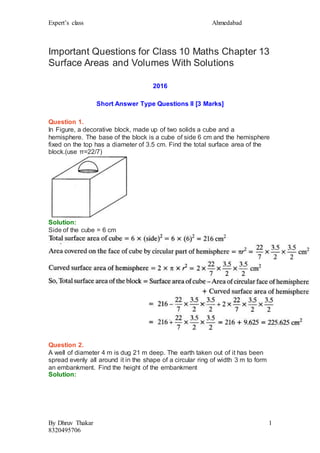 Expert’s class Ahmedabad
By Dhruv Thakar
8320495706
1
Important Questions for Class 10 Maths Chapter 13
Surface Areas and Volumes With Solutions
2016
Short Answer Type Questions II [3 Marks]
Question 1.
In Figure, a decorative block, made up of two solids a cube and a
hemisphere. The base of the block is a cube of side 6 cm and the hemisphere
fixed on the top has a diameter of 3.5 cm. Find the total surface area of the
block.(use π=22/7)
Solution:
Side of the cube = 6 cm
Question 2.
A well of diameter 4 m is dug 21 m deep. The earth taken out of it has been
spread evenly all around it in the shape of a circular ring of width 3 m to form
an embankment. Find the height of the embankment
Solution:
 