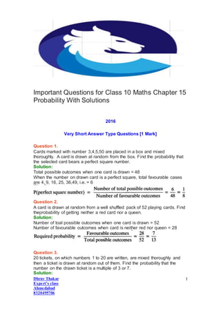 Dhruv Thakar
Expert’s class
Ahmedabad
8320495706
1
Important Questions for Class 10 Maths Chapter 15
Probability With Solutions
2016
Very Short Answer Type Questions [1 Mark]
Question 1.
Cards marked with number 3,4,5,50 are placed in a box and mixed
thoroughly. A card is drawn at random from the box. Find the probability that
the selected card bears a perfect square number.
Solution:
Total possible outcomes when one card is drawn = 48
When the number on drawn card is a perfect square, total favourable cases
are 4, 9, 16, 25, 36,49, i.e. = 6
Question 2.
A card is drawn at random from a well shuffled pack of 52 playing cards. Find
theprobability of getting neither a red card nor a queen.
Solution:
Number of toal possible outcomes when one card is drawn = 52
Number of favourable outcomes when card is neither red nor queen = 28
Question 3.
20 tickets, on which numbers 1 to 20 are written, are mixed thoroughly and
then a ticket is drawn at random out of them. Find the probability that the
number on the drawn ticket is a multiple of 3 or 7.
Solution:
 