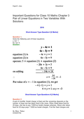 Expert’s class Ahmedabad
By Dhruv Thakar
8320495706
1
Important Questions for Class 10 Maths Chapter 3
Pair of Linear Equations in Two Variables With
Solutions
2016
Short Answer Type Question I [2 Marks]
Question 1.
Solve the following pair of linear equations:
y -4x= 1
6x- 5y= 9
Solution:
Short Answer Type Questions II [3 Marks]
Question 2.
A part of monthly Hostel charge is fixed and the remaining depends on the
number of days one has taken food in the mess. When Swati takes food for
20 days, she has to pay 13000 as hostel charges whereas, Mansi who takes
food for 25 days pays ? 3500 as hostel charges. Find the fixed charges and
 