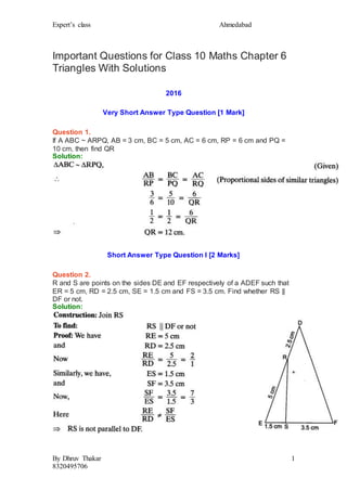 Expert’s class Ahmedabad
By Dhruv Thakar
8320495706
1
Important Questions for Class 10 Maths Chapter 6
Triangles With Solutions
2016
Very Short Answer Type Question [1 Mark]
Question 1.
If A ABC ~ ARPQ, AB = 3 cm, BC = 5 cm, AC = 6 cm, RP = 6 cm and PQ =
10 cm, then find QR
Solution:
Short Answer Type Question I [2 Marks]
Question 2.
R and S are points on the sides DE and EF respectively of a ADEF such that
ER = 5 cm, RD = 2.5 cm, SE = 1.5 cm and FS = 3.5 cm. Find whether RS ||
DF or not.
Solution:
 