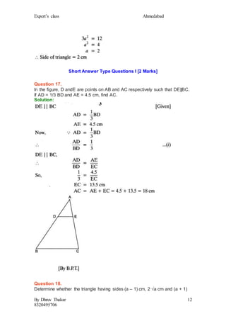 Expert’s class Ahmedabad
By Dhruv Thakar
8320495706
12
Short Answer Type Questions I [2 Marks]
Question 17.
In the figure, D andE are points on AB and AC respectively such that DE||BC.
If AD = 1/3 BD and AE = 4.5 cm, find AC.
Solution:
Question 18.
Determine whether the triangle having sides (a – 1) cm, 2 √a cm and (a + 1)
 