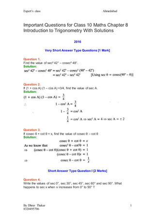 Expert’s class Ahmedabad
By Dhruv Thakar
8320495706
1
Important Questions for Class 10 Maths Chapter 8
Introduction to Trigonometry With Solutions
2016
Very Short Answer Type Questions [1 Mark]
Question 1.
Find the value of sec² 42° – cosec² 48°.
Solution:
Question 2.
If (1 + cos A) (1 – cos A) =3/4, find the value of sec A.
Solution:
Question 3.
If cosec θ + cot θ = x, find the value of cosec θ – cot θ
Solution:
Short Answer Type Question I [2 Marks]
Question 4.
Write the values of sec 0°, sec 30°, sec 45°, sec 60° and sec 90°. What
happens to sec x when x increases from 0° to 90° ?
 