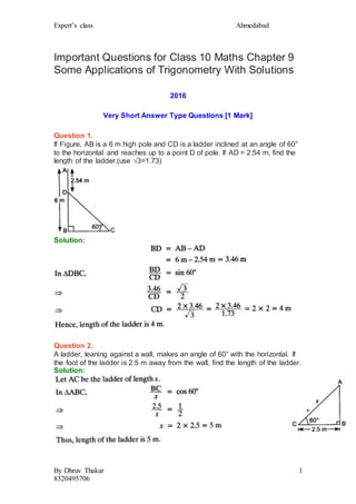 Expert’s class Ahmedabad
By Dhruv Thakar
8320495706
1
Important Questions for Class 10 Maths Chapter 9
Some Applications of Trigonometry With Solutions
2016
Very Short Answer Type Questions [1 Mark]
Question 1.
If Figure, AB is a 6 m high pole and CD is a ladder inclined at an angle of 60°
to the horizontal and reaches up to a point D of pole. If AD = 2.54 m, find the
length of the ladder.(use √3=1.73)
Solution:
Question 2.
A ladder, leaning against a wall, makes an angle of 60° with the horizontal. If
the foot of the ladder is 2.5 m away from the wall, find the length of the ladder.
Solution:
 