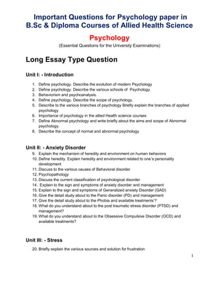 1
Important Questions for Psychology paper in
B.Sc & Diploma Courses of Allied Health Science
Psychology
(Essential Questions for the University Examinations)
Long Essay Type Question
Unit I: - Introduction
1. Define psychology. Describe the evolution of modern Psychology
2. Define psychology. Describe the various schools of Psychology
3. Behaviorism and psychoanalysis.
4. Define psychology. Describe the scope of psychology.
5. Describe to the various branches of psychology Briefly explain the branches of applied
psychology
6. Importance of psychology in the allied Health science courses
7. Define Abnormal psychology and write briefly about the aims and scope of Abnormal
psychology.
8. Describe the concept of normal and abnormal psychology
Unit II: - Anxiety Disorder
9. Explain the mechanism of heredity and environment on human behaviors
10. Define heredity. Explain heredity and environment related to one’s personality
development
11. Discuss to the various causes of Behavioral disorder
12. Psychopathology
13. Discuss the current classification of psychological disorder
14. Explain to the sign and symptoms of anxiety disorder and management
15. Explain to the sign and symptoms of Generalized anxiety Disorder (GAD)
16. Give the detail study about to the Panic disorder (PD) and management
17. Give the detail study about to the Phobia and available treatments’?
18. What do you understand about to the post traumatic stress disorder (PTSD) and
management?
19. What do you understand about to the Obsessive Compulsive Disorder (OCD) and
available treatments?
Unit III: - Stress
20. Briefly explain the various sources and solution for frustration
 
