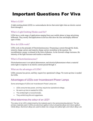 Important Questions For Viva
What is LED?
A light-emitting diode (LED) is a semiconductor device that emits light when an electric current
flows through it.
What is Light Emitting Diodes used for?
LEDs have a wide range of applications ranging from your mobile phone to large advertising
billboards. They mostly find applications in devices that show the time and display different
types of data.
How do LEDs work?
LEDs work on the principle of Electroluminescence. On passing a current through the diode,
minority charge carriers and majority charge carriers recombine at the junction. On
recombination, energy is released in the form of photons. As the forward voltage increases, the
intensity of the light increases and reaches a maximum.
What is Electroluminescence?
Electroluminescence is an optical phenomenon, and electrical phenomenon where a material
emits light in response to an electric current passed through it.
What are the advantages of LEDs?
LEDs consume less power, and they require low operational voltage. No warm-up time is needed
for LEDs.
Advantages of LEDs over Incandescent Power Lamps
Some advantages of LEDs over Incandescent Power Lamps are:
 LEDs consume less power, and they require low operational voltage.
 No warm-up time is needed for LEDs.
 The emitted light is monochromatic.
 They exhibit long life and ruggedness.
What determines the colour of an LED?
The colour of an LED is determined by the material used in the semiconducting element. The two
primary materials used in LEDs are aluminium gallium indium phosphide alloys and indium gallium
nitride alloys. Aluminium alloys are used to obtain red, orange and yellow light, and indium alloys are
 