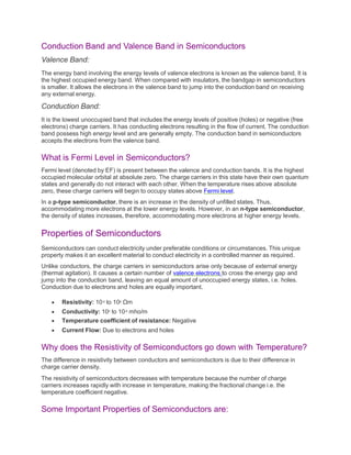 Conduction Band and Valence Band in Semiconductors
Valence Band:
The energy band involving the energy levels of valence electrons is known as the valence band. It is
the highest occupied energy band. When compared with insulators, the bandgap in semiconductors
is smaller. It allows the electrons in the valence band to jump into the conduction band on receiving
any external energy.
Conduction Band:
It is the lowest unoccupied band that includes the energy levels of positive (holes) or negative (free
electrons) charge carriers. It has conducting electrons resulting in the flow of current. The conduction
band possess high energy level and are generally empty. The conduction band in semiconductors
accepts the electrons from the valence band.
What is Fermi Level in Semiconductors?
Fermi level (denoted by EF) is present between the valence and conduction bands. It is the highest
occupied molecular orbital at absolute zero. The charge carriers in this state have their own quantum
states and generally do not interact with each other. When the temperature rises above absolute
zero, these charge carriers will begin to occupy states above Fermi level.
In a p-type semiconductor, there is an increase in the density of unfilled states. Thus,
accommodating more electrons at the lower energy levels. However, in an n-type semiconductor,
the density of states increases, therefore, accommodating more electrons at higher energy levels.
Properties of Semiconductors
Semiconductors can conduct electricity under preferable conditions or circumstances. This unique
property makes it an excellent material to conduct electricity in a controlled manner as required.
Unlike conductors, the charge carriers in semiconductors arise only because of external energy
(thermal agitation). It causes a certain number of valence electrons to cross the energy gap and
jump into the conduction band, leaving an equal amount of unoccupied energy states, i.e. holes.
Conduction due to electrons and holes are equally important.
 Resistivity: 10-5 to 106 Ωm
 Conductivity: 105 to 10-6 mho/m
 Temperature coefficient of resistance: Negative
 Current Flow: Due to electrons and holes
Why does the Resistivity of Semiconductors go down with Temperature?
The difference in resistivity between conductors and semiconductors is due to their difference in
charge carrier density.
The resistivity of semiconductors decreases with temperature because the number of charge
carriers increases rapidly with increase in temperature, making the fractional change i.e. the
temperature coefficient negative.
Some Important Properties of Semiconductors are:
 