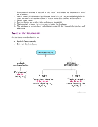 1. Semiconductor acts like an insulator at Zero Kelvin. On increasing the temperature, it works
as a conductor.
2. Due to their exceptional electrical properties, semiconductors can be modified by doping to
make semiconductor devices suitable for energy conversion, switches, and amplifiers.
3. Lesser power losses.
4. Semiconductors are smaller in size and possess less weight.
5. Their resistivity is higher than conductors but lesser than insulators.
6. The resistance of semiconductor materials decreases with the increase in temperature and
vice-versa.
Types of Semiconductors
Semiconductors can be classified as:
 Intrinsic Semiconductor
 Extrinsic Semiconductor
 
