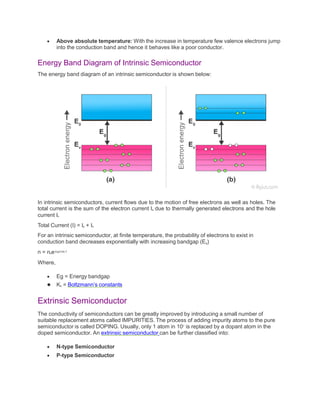  Above absolute temperature: With the increase in temperature few valence electrons jump
into the conduction band and hence it behaves like a poor conductor.
Energy Band Diagram of Intrinsic Semiconductor
The energy band diagram of an intrinsic semiconductor is shown below:
In intrinsic semiconductors, current flows due to the motion of free electrons as well as holes. The
total current is the sum of the electron current Ie due to thermally generated electrons and the hole
current Ih
Total Current (I) = Ie + Ih
For an intrinsic semiconductor, at finite temperature, the probability of electrons to exist in
conduction band decreases exponentially with increasing bandgap (Eg)
n = n0e-Eg/2.Kb.T
Where,
 Eg = Energy bandgap
 Kb = Boltzmann’s constants
Extrinsic Semiconductor
The conductivity of semiconductors can be greatly improved by introducing a small number of
suitable replacement atoms called IMPURITIES. The process of adding impurity atoms to the pure
semiconductor is called DOPING. Usually, only 1 atom in 107 is replaced by a dopant atom in the
doped semiconductor. An extrinsic semiconductor can be further classified into:
 N-type Semiconductor
 P-type Semiconductor
 