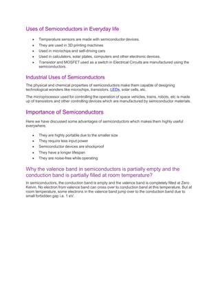 Uses of Semiconductors in Everyday life
 Temperature sensors are made with semiconductor devices.
 They are used in 3D printing machines
 Used in microchips and self-driving cars
 Used in calculators, solar plates, computers and other electronic devices.
 Transistor and MOSFET used as a switch in Electrical Circuits are manufactured using the
semiconductors.
Industrial Uses of Semiconductors
The physical and chemical properties of semiconductors make them capable of designing
technological wonders like microchips, transistors, LEDs, solar cells, etc.
The microprocessor used for controlling the operation of space vehicles, trains, robots, etc is made
up of transistors and other controlling devices which are manufactured by semiconductor materials.
Importance of Semiconductors
Here we have discussed some advantages of semiconductors which makes them highly useful
everywhere.
 They are highly portable due to the smaller size
 They require less input power
 Semiconductor devices are shockproof
 They have a longer lifespan
 They are noise-free while operating
Why the valence band in semiconductors is partially empty and the
conduction band is partially filled at room temperature?
In semiconductors, the conduction band is empty and the valence band is completely filled at Zero
Kelvin. No electron from valence band can cross over to conduction band at this temperature. But at
room temperature, some electrons in the valence band jump over to the conduction band due to
small forbidden gap i.e. 1 eV.
 