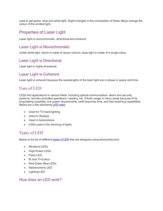 used to get green, blue and white light. Slight changes in the composition of these alloys change the
colour of the emitted light.
Properties of Laser Light
Laser light is monochromatic, directional and coherent.
Laser Light is Monochromatic
Unlike white light, which is made of seven colours, laser light is made of a singlecolour.
Laser Light is Directional
Laser light is highly directional.
Laser Light is Coherent
Laser light is coherent because the wavelengths of the laser light are in phase in space and time.
Uses of LED
LEDs find applications in various fields, including optical communication, alarm and security
systems, remote-controlled operations, robotics, etc. It finds usage in many areas because of its
long-lasting capability, low power requirements, swift response time, and fast switching capabilities.
Below are a few standards LED uses:
 Used for TV back-lighting
 Used in displays
 Used in Automotives
 LEDs used in the dimming of lights
Types of LED
Below is the list of different types of LED that are designed using semiconductors:
 Miniature LEDs
 High-Power LEDs
 Flash LED
 Bi and Tri-Colour
 Red Green Blue LEDs
 Alphanumeric LED
 Lighting LED
How does an LED work?
 