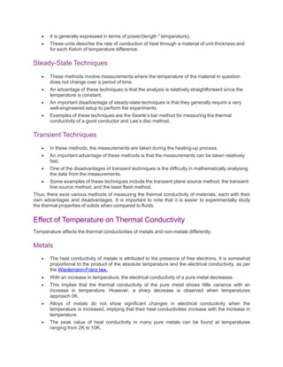  It is generally expressed in terms of power/(length * temperature).
 These units describe the rate of conduction of heat through a material of unit thickness and
for each Kelvin of temperature difference.
Steady-State Techniques
 These methods involve measurements where the temperature of the material in question
does not change over a period of time.
 An advantage of these techniques is that the analysis is relatively straightforward since the
temperature is constant.
 An important disadvantage of steady-state techniques is that they generally require a very
well-engineered setup to perform the experiments.
 Examples of these techniques are the Searle’s bar method for measuring the thermal
conductivity of a good conductor and Lee’s disc method.
Transient Techniques
 In these methods, the measurements are taken during the heating-up process.
 An important advantage of these methods is that the measurements can be taken relatively
fast.
 One of the disadvantages of transient techniques is the difficulty in mathematically analysing
the data from the measurements.
 Some examples of these techniques include the transient plane source method, the transient
line source method, and the laser flash method.
Thus, there exist various methods of measuring the thermal conductivity of materials, each with their
own advantages and disadvantages. It is important to note that it is easier to experimentally study
the thermal properties of solids when compared to fluids.
Effect of Temperature on Thermal Conductivity
Temperature affects the thermal conductivities of metals and non-metals differently.
Metals
 The heat conductivity of metals is attributed to the presence of free electrons. It is somewhat
proportional to the product of the absolute temperature and the electrical conductivity, as per
the Wiedemann-Franz law.
 With an increase in temperature, the electrical conductivity of a pure metal decreases.
 This implies that the thermal conductivity of the pure metal shows little variance with an
increase in temperature. However, a sharp decrease is observed when temperatures
approach 0K.
 Alloys of metals do not show significant changes in electrical conductivity when the
temperature is increased, implying that their heat conductivities increase with the increase in
temperature.
 The peak value of heat conductivity in many pure metals can be found at temperatures
ranging from 2K to 10K.
 