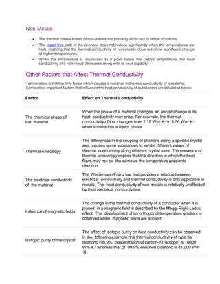 Non-Metals
 The thermal conductivities of non-metals are primarily attributed to lattice vibrations.
 The mean free path of the phonons does not reduce significantly when the temperatures are
high, implying that the thermal conductivity of non-metals does not show significant change
at higher temperatures.
 When the temperature is decreased to a point below the Debye temperature, the heat
conductivity of a non-metal decreases along with its heat capacity.
Other Factors that Affect Thermal Conductivity
Temperature is not the only factor which causes a variance in thermal conductivity of a material.
Some other important factors that influence the heat conductivity of substances are tabulated below.
Factor Effect on Thermal Conductivity
The chemical phase of
the material
When the phase of a material changes, an abrupt change in its
heat conductivity may arise. For example, the thermal
conductivity of ice changes from 2.18 Wm-1K-1 to 0.56 Wm-1K-1
when it melts into a liquid phase
Thermal Anisotropy
The differences in the coupling of phonons along a specific crystal
axis causes some substances to exhibit different values of
thermal conductivity along different crystal axes. The presence of
thermal anisotropy implies that the direction in which the heat
flows may not be the same as the temperature gradients
direction.
The electrical conductivity
of the material
The Wiedemann-Franz law that provides a relation between
electrical conductivity and thermal conductivity is only applicable to
metals. The heat conductivity of non-metals is relatively unaffected
by their electrical conductivities.
Influence of magnetic fields
The change in the thermal conductivity of a conductor when it is
placed in a magnetic field is described by the Maggi-Righi-Leduc
effect. The development of an orthogonal temperature gradient is
observed when magnetic fields are applied.
Isotopic purity of the crystal
The effect of isotopic purity on heat conductivity can be observed
in the following example: the thermal conductivity of type IIa
diamond (98.9% concentration of carbon-12 isotope) is 10000
Wm-1K-1 whereas that of 99.9% enriched diamond is 41,000 Wm-
1K-1
 