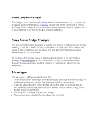 What is Carey Foster Bridge?
The bridge circuit that can calculate medium resistances or can compare and
measure the two large/equal resistance values with small variations is known
as Carey foster bridge. It is the modified form of Wheatstone’s bridge circuit. It
is also referred to as the method of small resistances.
Carey Foster Bridge Principle
The Carey foster bridge principle is simple and similar to Wheatstone’s bridge
working principle. It works on the principle of null detection. That means the
ratios of the resistances will be equal and the galvanometer records zero
where there is no current flow.
As we know, the bridge circuit is balanced when there is no current flow
through the galvanometer. At an unbalanced condition, the current flows
through the galvanometer and the reading is recorded by observing the
deflection.
Advantages
The advantages of Carey foster bridge are
 The complexity of the bridge circuit is reduced because there is no need for
additional equipment except the slide wire and the resistances.
 It can be utilized as the meter bridge where the slide wire length can be
increased by connecting resistances in series. Hence the accuracy of the
bridge circuit is increased.
 Construction is simple and easy to design
 The components used in the circuit are not complex
 