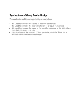 Applications of Carey Foster Bridge
The applications of Carey foster bridge are as follows
 It is used to calculate the values of medium resistances
 It is used to compare the approximate values of equal resistances
 It is used to measure the value of the specific resistance of the slide wire. >
Used in light detector circuits.
 Used to measure the intensity of light, pressure, or strain. Since it is a
modified form of Wheatstone’s bridge
 