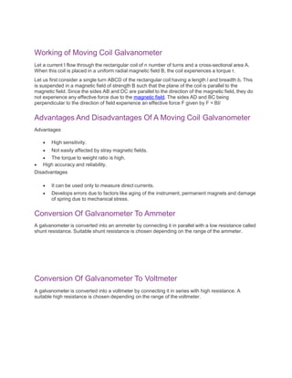 Working of Moving Coil Galvanometer
Let a current I flow through the rectangular coil of n number of turns and a cross-sectional area A.
When this coil is placed in a uniform radial magnetic field B, the coil experiences a torque τ.
Let us first consider a single turn ABCD of the rectangular coil having a length l and breadth b. This
is suspended in a magnetic field of strength B such that the plane of the coil is parallel to the
magnetic field. Since the sides AB and DC are parallel to the direction of the magnetic field, they do
not experience any effective force due to the magnetic field. The sides AD and BC being
perpendicular to the direction of field experience an effective force F given by F = BIl
Advantages And Disadvantages Of A Moving Coil Galvanometer
Advantages
 High sensitivity.
 Not easily affected by stray magnetic fields.
 The torque to weight ratio is high.
 High accuracy and reliability.
Disadvantages
 It can be used only to measure direct currents.
 Develops errors due to factors like aging of the instrument, permanent magnets and damage
of spring due to mechanical stress.
Conversion Of Galvanometer To Ammeter
A galvanometer is converted into an ammeter by connecting it in parallel with a low resistance called
shunt resistance. Suitable shunt resistance is chosen depending on the range of the ammeter.
Conversion Of Galvanometer To Voltmeter
A galvanometer is converted into a voltmeter by connecting it in series with high resistance. A
suitable high resistance is chosen depending on the range of the voltmeter.
 