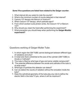 Some Viva questions are listed here related to the Geiger counter:
1. What interval did you select to note the counts?
2. What is the minimum number of counts detected in that interval?
3. Cesium-137 decays into Barium or Uranium?
4. When Cesium-137 decays, which particles eject?
5. From which excited nuclei photon emits, the Cesium-137 or Barium-
137?
6. Why should you clean the hand after performing the experiment?
7. What precaution you should keep when performing the Geiger-Mueller
experiment?
Questions working of Geiger-Muller Tube
1. In which region the GM TUBE cannot distinguish between different type
of radiations and why?
2. A metal wire that is stretched at the axis of the cylinder (GM TUBE) is
Anode or Cathode?
3. This tube is filled by what type of gas and some volatile compounds?
4. The potential difference between the anode and cathode of the tube is
of what order?
5. What type of particles this detector can detect?
6. Can we detect the counts of radiation without the ionization inside the
tube?
7. Does the cylindrical geometry of the tube play any role to define the
electric field in the tube? If yes, where it will be maximum?
 