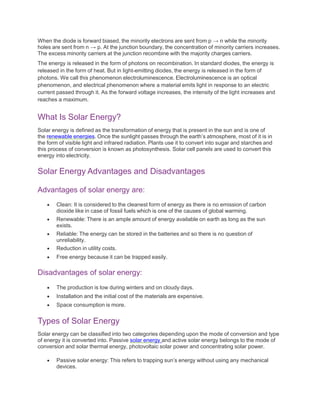 When the diode is forward biased, the minority electrons are sent from p → n while the minority
holes are sent from n → p. At the junction boundary, the concentration of minority carriers increases.
The excess minority carriers at the junction recombine with the majority charges carriers.
The energy is released in the form of photons on recombination. In standard diodes, the energy is
released in the form of heat. But in light-emitting diodes, the energy is released in the form of
photons. We call this phenomenon electroluminescence. Electroluminescence is an optical
phenomenon, and electrical phenomenon where a material emits light in response to an electric
current passed through it. As the forward voltage increases, the intensity of the light increases and
reaches a maximum.
What Is Solar Energy?
Solar energy is defined as the transformation of energy that is present in the sun and is one of
the renewable energies. Once the sunlight passes through the earth’s atmosphere, most of it is in
the form of visible light and infrared radiation. Plants use it to convert into sugar and starches and
this process of conversion is known as photosynthesis. Solar cell panels are used to convert this
energy into electricity.
Solar Energy Advantages and Disadvantages
Advantages of solar energy are:
 Clean: It is considered to the cleanest form of energy as there is no emission of carbon
dioxide like in case of fossil fuels which is one of the causes of global warming.
 Renewable: There is an ample amount of energy available on earth as long as the sun
exists.
 Reliable: The energy can be stored in the batteries and so there is no question of
unreliability.
 Reduction in utility costs.
 Free energy because it can be trapped easily.
Disadvantages of solar energy:
 The production is low during winters and on cloudy days.
 Installation and the initial cost of the materials are expensive.
 Space consumption is more.
Types of Solar Energy
Solar energy can be classified into two categories depending upon the mode of conversion and type
of energy it is converted into. Passive solar energy and active solar energy belongs to the mode of
conversion and solar thermal energy, photovoltaic solar power and concentrating solar power.
 Passive solar energy: This refers to trapping sun’s energy without using any mechanical
devices.
 