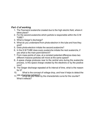 Part -2 of working
1. The Townsend avalanche created due to the high electric field, where it
takes place?
2. For the second avalanche which particle is responsible within the G M
TUBE?
3. What is Geiger’s discharge?
4. What do you understand from photo-electron in the tube and how they
emit?
5. Does photo-electron initiate the second avalanche?
6. In the G M TUBE does every avalanche initiate the next avalanche, if
yes what is the main point behind it?
7. From mass points of view, at a constant potential difference does two
different massive particles will move at the same speed?
8. A space charge produces near to the central wire during the avalanche
process, is this space charge created by the electrons or by the positive
ions?
9. The Geiger discharge repeated at fix interval of time, what is the reason
for it?
10. What is the concept of voltage drop, and how it helps to detect the
rate of ionizing radiation?
11. What do you mean by the characteristic curve for the counter?
What it reflects?
 