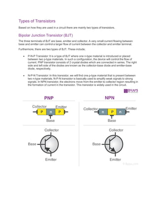 Types of Transistors
Based on how they are used in a circuit there are mainly two types of transistors.
Bipolar Junction Transistor (BJT)
The three terminals of BJT are base, emitter and collector. A very small current flowing between
base and emitter can control a larger flow of current between the collector and emitter terminal.
Furthermore, there are two types of BJT. These include;
 P-N-P Transistor: It is a type of BJT where one n-type material is introduced or placed
between two p-type materials. In such a configuration, the device will control the flow of
current. PNP transistor consists of 2 crystal diodes which are connected in series. The right
side and left side of the diodes are known as the collector-base diode and emitter-base
diode, respectively.
 N-P-N Transistor: In this transistor, we will find one p-type material that is present between
two n-type materials. N-P-N transistor is basically used to amplify weak signals to strong
signals. In NPN transistor, the electrons move from the emitter to collector region resulting in
the formation of current in the transistor. This transistor is widely used in the circuit.
 