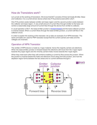 How do Transistors work?
Let us look at the working of transistors. We know that BJT consists of three terminals (Emitter, Base
and Collector). It is a current-driven device where two P-N junctions exist within a BJT.
One P-N junction exists between emitter and base region and the second junction exists between
the collector and base region. A very small amount of current flow through emitter to the base can
control a reasonably large amount of current flow through the device from emitter to collector.
In usual operation of BJT, the base-emitter junction is forward biased and the base-collector junction
is reverse biased. When a current flows through the base-emitter junction, a current will flow in the
collector circuit.
In order to explain the working of the transistor, let us take an example of an NPN transistor. The
same principles are used for PNP transistor except that the current carriers are holes and the
voltages are reversed.
Operation of NPN Transistor
The emitter of NPN device is made by n-type material, hence the majority carriers are electrons.
When the base-emitter junction is forward biased the electrons will move from the n-type region
towards the p-type region and the minority carriers holes moves towards the n-type region.
When they meet each other they will combine enabling a current to flow across the junction. When
the junction is reverse biased the holes and electrons move away from the junction, and now the
depletion region forms between the two areas and no current will flows through it
 