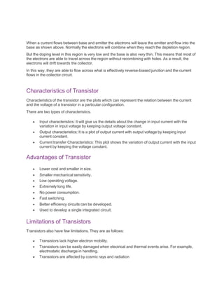 When a current flows between base and emitter the electrons will leave the emitter and flow into the
base as shown above. Normally the electrons will combine when they reach the depletion region.
But the doping level in this region is very low and the base is also very thin. This means that most of
the electrons are able to travel across the region without recombining with holes. As a result, the
electrons will drift towards the collector.
In this way, they are able to flow across what is effectively reverse-biased junction and the current
flows in the collector circuit.
Characteristics of Transistor
Characteristics of the transistor are the plots which can represent the relation between the current
and the voltage of a transistor in a particular configuration.
There are two types of characteristics.
 Input characteristics: It will give us the details about the change in input current with the
variation in input voltage by keeping output voltage constant.
 Output characteristics: It is a plot of output current with output voltage by keeping input
current constant.
 Current transfer Characteristics: This plot shows the variation of output current with the input
current by keeping the voltage constant.
Advantages of Transistor
 Lower cost and smaller in size.
 Smaller mechanical sensitivity.
 Low operating voltage.
 Extremely long life.
 No power consumption.
 Fast switching.
 Better efficiency circuits can be developed.
 Used to develop a single integrated circuit.
Limitations of Transistors
Transistors also have few limitations. They are as follows:
 Transistors lack higher electron mobility.
 Transistors can be easily damaged when electrical and thermal events arise. For example,
electrostatic discharge in handling.
 Transistors are affected by cosmic rays and radiation
 