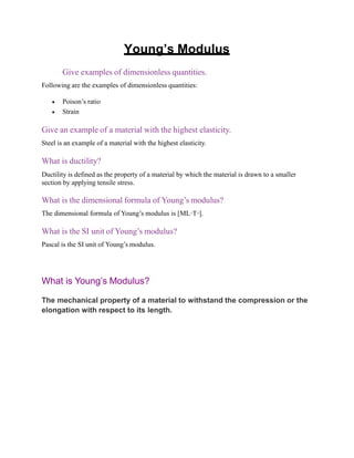 Young’s Modulus
Give examples of dimensionless quantities.
Following are the examples of dimensionless quantities:
 Poison’s ratio
 Strain
Give an example of a material with the highest elasticity.
Steel is an example of a material with the highest elasticity.
What is ductility?
Ductility is defined as the property of a material by which the material is drawn to a smaller
section by applying tensile stress.
What is the dimensional formula of Young’s modulus?
The dimensional formula of Young’s modulus is [ML-1
T-2
].
What is the SI unit of Young’s modulus?
Pascal is the SI unit of Young’s modulus.
What is Young’s Modulus?
The mechanical property of a material to withstand the compression or the
elongation with respect to its length.
 