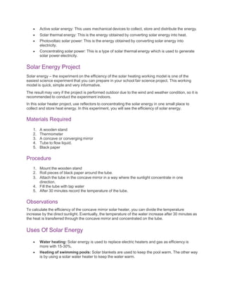  Active solar energy: This uses mechanical devices to collect, store and distribute the energy.
 Solar thermal energy: This is the energy obtained by converting solar energy into heat.
 Photovoltaic solar power: This is the energy obtained by converting solar energy into
electricity.
 Concentrating solar power: This is a type of solar thermal energy which is used to generate
solar power electricity.
Solar Energy Project
Solar energy – the experiment on the efficiency of the solar heating working model is one of the
easiest science experiment that you can prepare in your school fair science project. This working
model is quick, simple and very informative.
The result may vary if the project is performed outdoor due to the wind and weather condition, so it is
recommended to conduct the experiment indoors.
In this solar heater project, use reflectors to concentrating the solar energy in one small place to
collect and store heat energy. In this experiment, you will see the efficiency of solar energy.
Materials Required
1. A wooden stand
2. Thermometer
3. A concave or converging mirror
4. Tube to flow liquid.
5. Black paper
Procedure
1. Mount the wooden stand
2. Roll pieces of black paper around the tube.
3. Attach the tube in the concave mirror in a way where the sunlight concentrate in one
direction.
4. Fill the tube with tap water
5. After 30 minutes record the temperature of the tube.
Observations
To calculate the efficiency of the concave mirror solar heater, you can divide the temperature
increase by the direct sunlight. Eventually, the temperature of the water increase after 30 minutes as
the heat is transferred through the concave mirror and concentrated on the tube.
Uses Of Solar Energy
 Water heating: Solar energy is used to replace electric heaters and gas as efficiency is
more with 15-30%.
 Heating of swimming pools: Solar blankets are used to keep the pool warm. The other way
is by using a solar water heater to keep the water warm.
 