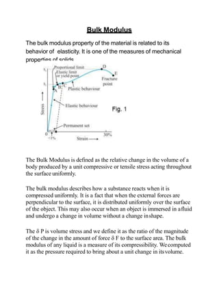 Bulk Modulus
The bulk modulus property of the material is related to its
behavior of elasticity. It is one of the measures of mechanical
properties of solids.
The Bulk Modulus is defined as the relative change in the volume of a
body produced by a unit compressive or tensile stress acting throughout
the surface uniformly.
The bulk modulus describes how a substance reacts when it is
compressed uniformly. It is a fact that when the external forces are
perpendicular to the surface, it is distributed uniformly over the surface
of the object. This may also occur when an object is immersed in afluid
and undergo a change in volume without a change inshape.
The δ P is volume stress and we define it as the ratio of the magnitude
of the change in the amount of force δ F to the surface area. The bulk
modulus of any liquid is a measure of its compressibility. Wecomputed
it as the pressure required to bring about a unit change in itsvolume.
 