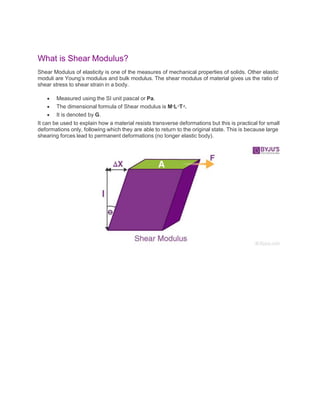 What is Shear Modulus?
Shear Modulus of elasticity is one of the measures of mechanical properties of solids. Other elastic
moduli are Young’s modulus and bulk modulus. The shear modulus of material gives us the ratio of
shear stress to shear strain in a body.
 Measured using the SI unit pascal or Pa.
 The dimensional formula of Shear modulus is M1L-1T-2.
 It is denoted by G.
It can be used to explain how a material resists transverse deformations but this is practical for small
deformations only, following which they are able to return to the original state. This is because large
shearing forces lead to permanent deformations (no longer elastic body).
 