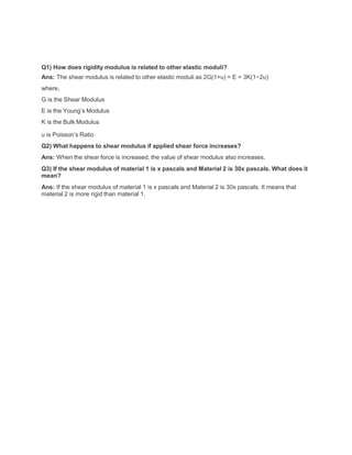 Q1) How does rigidity modulus is related to other elastic moduli?
Ans: The shear modulus is related to other elastic moduli as 2G(1+υ) = E = 3K(1−2υ)
where,
G is the Shear Modulus
E is the Young’s Modulus
K is the Bulk Modulus
υ is Poisson’s Ratio
Q2) What happens to shear modulus if applied shear force increases?
Ans: When the shear force is increased, the value of shear modulus also increases.
Q3) If the shear modulus of material 1 is x pascals and Material 2 is 30x pascals. What does it
mean?
Ans: If the shear modulus of material 1 is x pascals and Material 2 is 30x pascals. It means that
material 2 is more rigid than material 1.
 