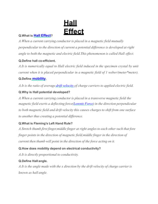 Hall
Effect
Q.What is Hall Effect?
A.When a current carrying conductor is placed in a magnetic field mutually
perpendicular to the direction of current a potential difference is developed at right
angle to both the magnetic and electric field.This phenomenon is called Hall effect.
Q.Define hall co-efficient.
A.It is numerically equal to Hall electric field induced in the specimen crystal by unit
current when it is placed perpendicular in a magnetic field of 1 weber/(meter*meter).
Q.Define mobility.
A.It is the ratio of average drift velocity of charge carriers to applied electric field.
Q.Why is Hall potential developed?
A.When a current carrying conductor is placed in a transverse magnetic field the
magnetic field exerts a deflecting force(Lorentz Force) in the direction perpendicular
to both magnetic field and drift velocity this causes charges to shift from one surface
to another thus creating a potential difference.
Q.What is Fleming’s Left Hand Rule?
A.Stretch thumb,first finger,middle finger at right angles to each other such that fore
finger points in the direction of magnetic field,middle finger in the direction of
current then thumb will point in the direction of the force acting on it.
Q.How does mobility depend on electrical conductivity?
A.It is directly proportional to conductivity.
Q.Define Hall angle.
A.It is the angle made with the x direction by the drift velocity of charge carrier is
known as hall angle.
 