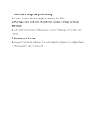 Q.Which type of charge has greater mobility?
A.In semiconductors,electron has greater mobility than holes.
Q.What happens to the hall coefficient when number of charge carriers is
decreased?
A.Hall coefficient increases with decrease in number of charge carriers per unit
volume.
Q.Name one practical use.
A.It is used to verify if a substance is a semiconductor,conductor or insulator.Nature
of charge carriers can be measured.
 