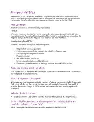 Principle of Hall Effect
The principle of Hall Effect states that when a current-carrying conductor or a semiconductor is
introduced to a perpendicular magnetic field, a voltage can be measured at the right angle to the
current path. This effect of obtaining a measurable voltage is known as the Hall Effect.
Hall Coefficient
The Hall Coefficient RH is mathematically expressed as
RH=EjB
Where j is the current density of the carrier electron, Ey is the induced electric field and B is the
magnetic strength. The hall coefficient is positive if the number of positive charges is more than the
negative charges. Similarly, it is negative when electrons are more than holes.
Applications of Hall Effect
Hall effect principle is employed in the following cases:
 Magnetic field sensing equipment
 For the measurement of direct current, Hall effect Tong Tester is used.
 It is used in phase angle measurement
 Proximity detectors
 Hall effect Sensors and Probes
 Linear or Angular displacement transducers
 For detecting wheel speed and accordingly assist the anti-lock braking system.
Name one practical use of Hall effect.
Hall effect is used to determine if a substance is a semiconductor or an insulator. The nature of
the charge carriers can be measured.
How is Hall potential developed?
When a current-carrying conductor in the presence of a transverse magnetic field, the magnetic
field exerts a deflecting force in the direction perpendicular to both magnetic field and drift
velocity. This causes charges to shift from one surface to another thus creating a potential
difference.
What is a Hall effect sensor?
A Hall effect sensor is a device that is used to measure the magnitude of a magnetic field.
In the Hall effect, the direction of the magnetic field and electric field are
parallel to each other. True or False?
False. The magnetic field and electric field are perpendicular to each other.
 
