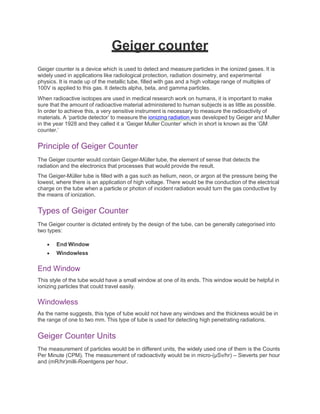 Geiger counter
Geiger counter is a device which is used to detect and measure particles in the ionized gases. It is
widely used in applications like radiological protection, radiation dosimetry, and experimental
physics. It is made up of the metallic tube, filled with gas and a high voltage range of multiples of
100V is applied to this gas. It detects alpha, beta, and gamma particles.
When radioactive isotopes are used in medical research work on humans, it is important to make
sure that the amount of radioactive material administered to human subjects is as little as possible.
In order to achieve this, a very sensitive instrument is necessary to measure the radioactivity of
materials. A ‘particle detector’ to measure the ionizing radiation was developed by Geiger and Muller
in the year 1928 and they called it a ‘Geiger Muller Counter’ which in short is known as the ‘GM
counter.’
Principle of Geiger Counter
The Geiger counter would contain Geiger-Müller tube, the element of sense that detects the
radiation and the electronics that processes that would provide the result.
The Geiger-Müller tube is filled with a gas such as helium, neon, or argon at the pressure being the
lowest, where there is an application of high voltage. There would be the conduction of the electrical
charge on the tube when a particle or photon of incident radiation would turn the gas conductive by
the means of ionization.
Types of Geiger Counter
The Geiger counter is dictated entirely by the design of the tube, can be generally categorised into
two types:
 End Window
 Windowless
End Window
This style of the tube would have a small window at one of its ends. This window would be helpful in
ionizing particles that could travel easily.
Windowless
As the name suggests, this type of tube would not have any windows and the thickness would be in
the range of one to two mm. This type of tube is used for detecting high penetrating radiations.
Geiger Counter Units
The measurement of particles would be in different units, the widely used one of them is the Counts
Per Minute (CPM). The measurement of radioactivity would be in micro-(µSv/hr) – Sieverts per hour
and (mR/hr)milli-Roentgens per hour.
 