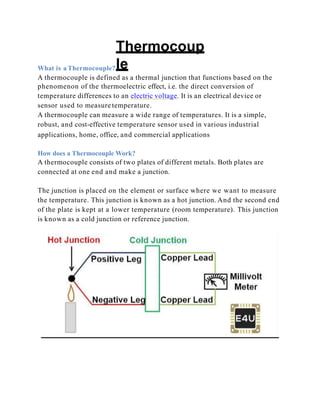 Thermocoup
le
What is a Thermocouple?
A thermocouple is defined as a thermal junction that functions based on the
phenomenon of the thermoelectric effect, i.e. the direct conversion of
temperature differences to an electric voltage. It is an electrical device or
sensor used to measure temperature.
A thermocouple can measure a wide range of temperatures. It is a simple,
robust, and cost-effective temperature sensor used in various industrial
applications, home, office, and commercial applications
How does a Thermocouple Work?
A thermocouple consists of two plates of different metals. Both plates are
connected at one end and make a junction.
The junction is placed on the element or surface where we want to measure
the temperature. This junction is known as a hot junction. And the second end
of the plate is kept at a lower temperature (room temperature). This junction
is known as a cold junction or reference junction.
 