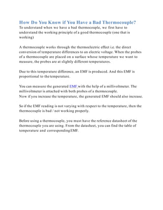 How Do You Know if You Have a Bad Thermocouple?
To understand when we have a bad thermocouple, we first have to
understand the working principle of a good thermocouple (one that is
working)
A thermocouple works through the thermoelectric effect i.e. the direct
conversion of temperature differences to an electric voltage. When the probes
of a thermocouple are placed on a surface whose temperature we want to
measure, the probes are at slightly different temperatures.
Due to this temperature difference, an EMF is produced. And this EMF is
proportional to the temperature.
You can measure the generated EMF with the help of a millivoltmeter. The
millivoltmeter is attached with both probes of a thermocouple.
Now if you increase the temperature, the generated EMF should also increase.
So if the EMF reading is not varying with respect to the temperature, then the
thermocouple is bad / not working properly.
Before using a thermocouple, you must have the reference datasheet of the
thermocouple you are using. From the datasheet, you can find the table of
temperature and correspondingEMF.
 