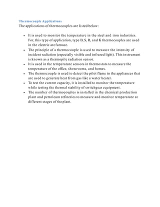 Thermocouple Applications
The applications of thermocouples are listed below:
 It is used to monitor the temperature in the steel and iron industries.
For, this type of application, type B, S, R, and K thermocouples are used
in the electric arcfurnace.
 The principle of a thermocouple is used to measure the intensity of
incident radiation (especially visible and infrared light). This instrument
is known as a thermopile radiation sensor.
 It is used in the temperature sensors in thermostats to measure the
temperature of the office, showrooms, and homes.
 The thermocouple is used to detect the pilot flame in the appliances that
are used to generate heat from gas like a water heater.
 To test the current capacity, it is installed to monitor the temperature
while testing the thermal stability of switchgear equipment.
 The number of thermocouples is installed in the chemical production
plant and petroleum refineries to measure and monitor temperature at
different stages of the plant.
 